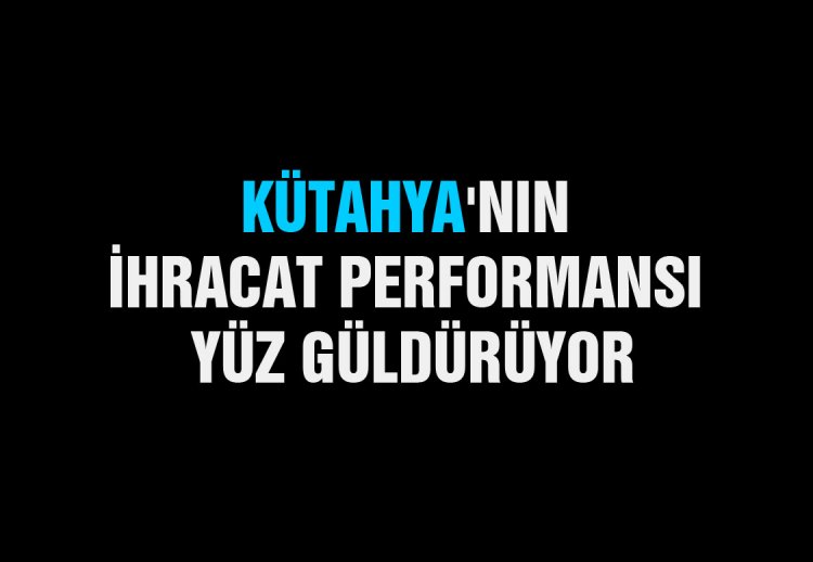 KÜTAHYA'NIN  İHRACAT PERFORMANSI  YÜZ GÜLDÜRÜYOR